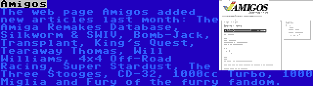 Amigos | The web page Amigos added new articles last month: The Amiga Remakes Database, Silkworm & SWIV, Bomb-Jack, Transplant, King's Quest, Tearaway Thomas, Will Williams, 4x4 Off-Road Racing, Super Stardust, The Three Stooges, CD-32, 1000cc Turbo, 1000 Miglia and Fury of the furry fandom.