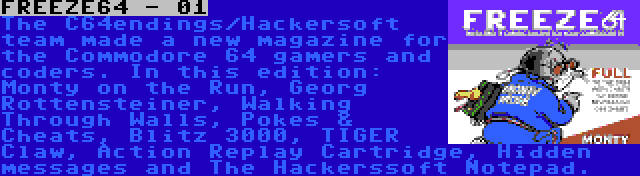 FREEZE64 - 01 | The C64endings/Hackersoft team made a new magazine for the Commodore 64 gamers and coders. In this edition: Monty on the Run, Georg Rottensteiner, Walking Through Walls, Pokes & Cheats, Blitz 3000, TIGER Claw, Action Replay Cartridge, Hidden messages and The Hackerssoft Notepad.