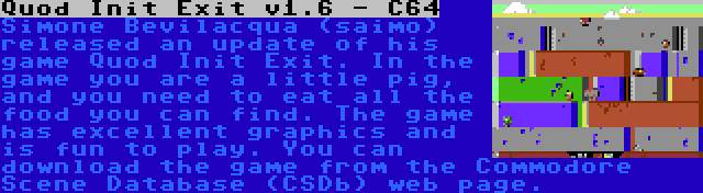 Quod Init Exit v1.6 - C64 | Simone Bevilacqua (saimo) released an update of his game Quod Init Exit. In the game you are a little pig, and you need to eat all the food you can find. The game has excellent graphics and is fun to play. You can download the game from the Commodore Scene Database (CSDb) web page.