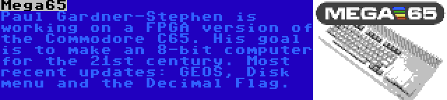Mega65 | Paul Gardner-Stephen is working on a FPGA version of the Commodore C65. His goal is to make an 8-bit computer for the 21st century. Most recent updates: GEOS, Disk menu and the Decimal Flag.