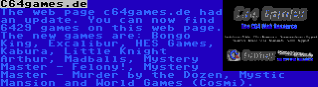 C64games.de | The web page c64games.de had an update. You can now find 6429 games on this web page. The new games are: Bongo King, Excalibur, HES Games, Kabura, Little Knight Arthur, Madballs, Mystery Master - Felony!, Mystery Master - Murder by the Dozen, Mystic Mansion and World Games (Cosmi).