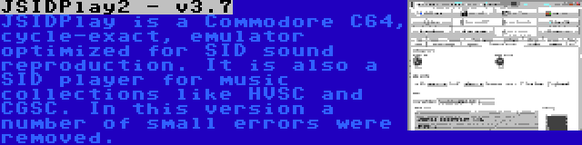 JSIDPlay2 - v3.7 | JSIDPlay is a Commodore C64, cycle-exact, emulator optimized for SID sound reproduction. It is also a SID player for music collections like HVSC and CGSC. In this version a number of small errors were removed.