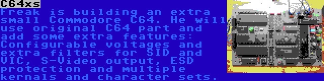 C64xs | Freak is building an extra small Commodore C64. He will use original C64 part and add some extra features: Configurable voltages and extra filters for SID and VIC, S-Video output, ESD protection and multiple kernals and character sets.