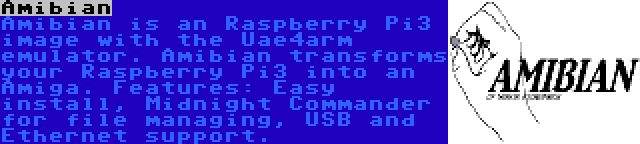 Amibian | Amibian is an Raspberry Pi3 image with the Uae4arm emulator. Amibian transforms your Raspberry Pi3 into an Amiga. Features: Easy install, Midnight Commander for file managing, USB and Ethernet support.