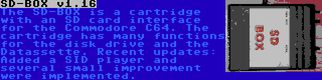 SD-BOX v1.16 | The SD-BOX is a cartridge with an SD card interface for the Commodore C64. The cartridge has many functions for the disk drive and the Datassette. Recent updates: Added a SID player and several small improvement were implemented.