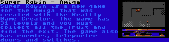 Super Robin - Amiga | Super Robin is a new game for the Amiga that was created with the Reality Game Creator. The game has 31 levels and you must collect all the fruit and find the exit. The game also has enemies, teleporter doors and switches.