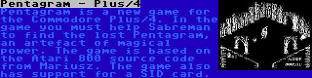 Pentagram - Plus/4 | Pentagram is a new game for the Commodore Plus/4. In the game you must help Sabreman to find the lost Pentagram, an artefact of magical power. The game is based on the Atari 800 source code from Mariusz. The game also has support for a SID card.