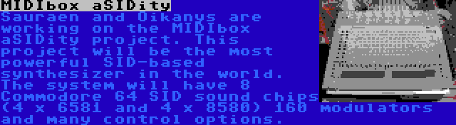 MIDIbox aSIDity | Sauraen and Oikanys are working on the MIDIbox aSIDity project. This project will be the most powerful SID-based synthesizer in the world. The system will have 8 Commodore 64 SID sound chips (4 x 6581 and 4 x 8580) 160 modulators and many control options.