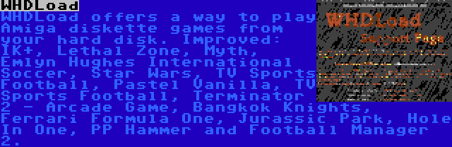 WHDLoad | WHDLoad offers a way to play Amiga diskette games from your hard disk. Improved: IK+, Lethal Zone, Myth, Emlyn Hughes International Soccer, Star Wars, TV Sports Football, Pastel Vanilla, TV Sports Football, Terminator 2 - Arcade Game, Bangkok Knights, Ferrari Formula One, Jurassic Park, Hole In One, PP Hammer and Football Manager 2.