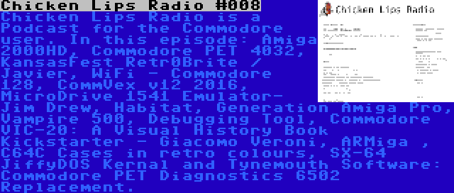 Chicken Lips Radio #008 | Chicken Lips Radio is a Podcast for the Commodore user. In this episode: Amiga 2000HD, Commodore PET 4032, KansasFest Retr0Brite / Javier, WiFi - Commodore 128, CommVex v12 2016, MicroDrive 1541 Emulator- Jim Drew, Habitat, Generation Amiga Pro, Vampire 500, Debugging Tool, Commodore VIC-20: A Visual History Book Kickstarter - Giacomo Veroni, ARMiga , C64C Cases in retro colours, SX-64 JiffyDOS Kernal and Tynemouth Software: Commodore PET Diagnostics 6502 Replacement.