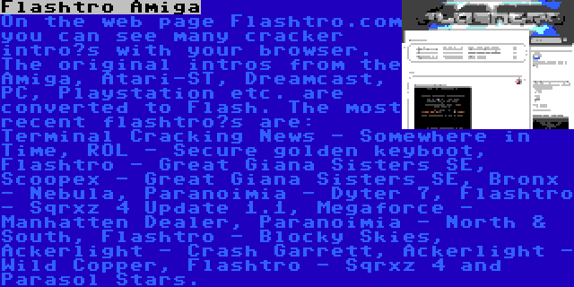 Flashtro Amiga | On the web page Flashtro.com you can see many cracker intro’s with your browser. The original intros from the Amiga, Atari-ST, Dreamcast, PC, Playstation etc. are converted to Flash. The most recent flashtro’s are: Terminal Cracking News - Somewhere in Time, ROL - Secure golden keyboot, Flashtro - Great Giana Sisters SE, Scoopex - Great Giana Sisters SE, Bronx - Nebula, Paranoimia - Dyter 7, Flashtro - Sqrxz 4 Update 1.1, Megaforce - Manhatten Dealer, Paranoimia - North & South, Flashtro - Blocky Skies, Ackerlight - Crash Garrett, Ackerlight - Wild Copper, Flashtro - Sqrxz 4 and Parasol Stars.