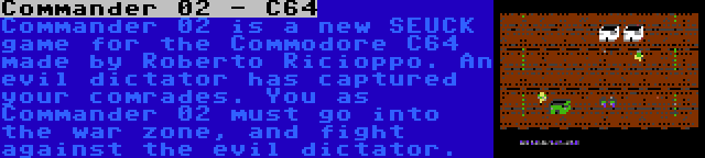 Commander 02 - C64 | Commander 02 is a new SEUCK game for the Commodore C64 made by Roberto Ricioppo. An evil dictator has captured your comrades. You as Commander 02 must go into the war zone, and fight against the evil dictator.