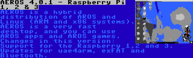 AEROS 4.0.1 - Raspberry Pi 1, 2 & 3 | AEROS is a hybrid distribution of AROS and Linux (ARM and x86 systems). AEROS is a very fast desktop, and you can use AROS apps and AROS games. Changes in this version: Support for the Raspberry 1,2 and 3. Updates for uae4arm, exFAT and Bluetooth.