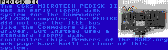 PEDISK II | The CGRS MICROTECH PEDISK II was an early floppy disk system for the Commodore PET/CBM computer. The PEDISK did not use the IEEE bus like the Commodore disk drives, but instead used a standard floppy disk controller chip. Members of the 6502.org web page have built a clone of this system.