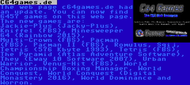 C64games.de  | The web page c64games.de had an update. You can now find 6457 games on this web page. The new games are: Jackie-Plus (Jacky-Plus), Kniffel (FBS), Minesweeper 64 (Rainbow 2015), Multi-Crown (FBS), Pacman (FBS), Pacman II (FBS), Romulus, Sqij, Tetris (576 Kbyte 1993), Tetris (FBS), The Pyramid (Atlas Adventure Software), They (Eway 10 Software 2007), Urban Warrior, Venus-Hit (FBS), World Championship Boxing Manager, World Conquest, World Conquest (Digital Monastery 2016), World Dominance and Worron.