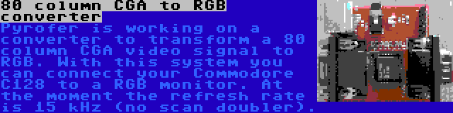 80 column CGA to RGB converter | Pyrofer is working on a converter to transform a 80 column CGA video signal to RGB. With this system you can connect your Commodore C128 to a RGB monitor. At the moment the refresh rate is 15 kHz (no scan doubler).