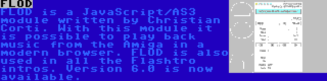 FLOD | FLOD is a JavaScript/AS3 module written by Christian Corti. With this module it is possible to play back music from the Amiga in a modern browser. FLOD is also used in all the Flashtro intros. Version 6.0 is now available.