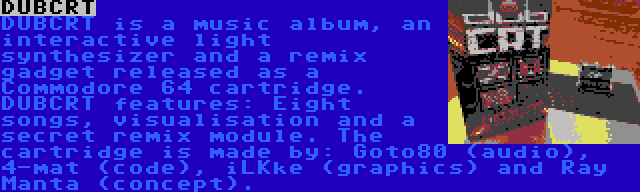 DUBCRT | DUBCRT is a music album, an interactive light synthesizer and a remix gadget released as a Commodore 64 cartridge. DUBCRT features: Eight songs, visualisation and a secret remix module. The cartridge is made by: Goto80 (audio), 4-mat (code), iLKke (graphics) and Ray Manta (concept).