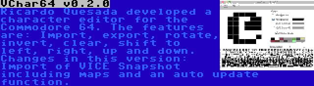 VChar64 v0.2.0 | Ricardo Quesada developed a character editor for the Commodore 64. The features are: Import, export, rotate, invert, clear, shift to left, right, up and down. Changes in this version: Import of VICE Snapshot including maps and an auto update function.