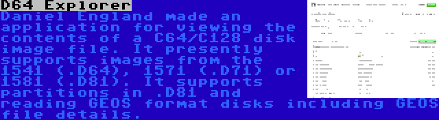 D64 Explorer | Daniel England made an application for viewing the contents of a C64/C128 disk image file. It presently supports images from the 1541 (.D64), 1571 (.D71) or 1581 (.D81). It supports partitions in .D81 and reading GEOS format disks including GEOS file details.