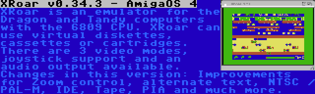 XRoar v0.34.3 - AmigaOS 4 | XRoar is an emulator for the Dragon and Tandy computers with the 6809 CPU. XRoar can use virtual diskettes, cassettes or cartridges. There are 3 video modes, joystick support and an audio output available. Changes in this version: Improvements for Zoom control, alternate text, NTSC / PAL-M, IDE, Tape, PIA and much more.