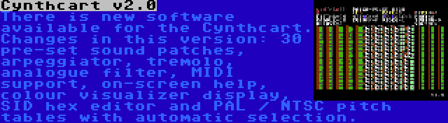 Cynthcart v2.0 | There is new software available for the Cynthcart. Changes in this version: 30 pre-set sound patches, arpeggiator, tremolo, analogue filter, MIDI support, on-screen help, colour visualizer display, SID hex editor and PAL / NTSC pitch tables with automatic selection.