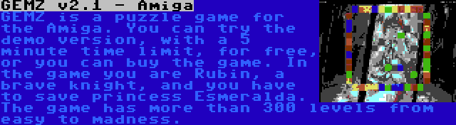 GEMZ v2.1 - Amiga | GEMZ is a puzzle game for the Amiga. You can try the demo version, with a 5 minute time limit, for free, or you can buy the game. In the game you are Rubin, a brave knight, and you have to save princess Esmeralda. The game has more than 300 levels from easy to madness.