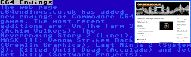 C64 Endings | The web page c64endings.co.uk has added new endings of Commodore C64 games. The most recent additions are: On The Farm 3 (Achim Volkers), The Neverending Story 2 (Linel), MASK III: Venom Strikes Back (Gremlin Graphics), Last Ninja 2 (System 3), Killed Until Dead (Accolade) and Jet Set Willy (Software Projects).