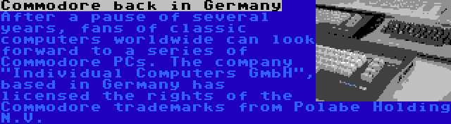 Commodore back in Germany | After a pause of several years, fans of classic computers worldwide can look forward to a series of Commodore PCs. The company Individual Computers GmbH, based in Germany has licensed the rights of the Commodore trademarks from Polabe Holding N.V.