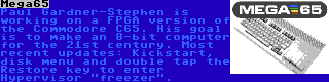 Mega65 | Paul Gardner-Stephen is working on a FPGA version of the Commodore C65. His goal is to make an 8-bit computer for the 21st century. Most recent updates: Kickstart, disk menu and double tap the Restore key to enter Hypervisor freezer.