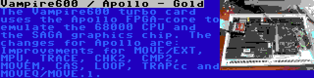 Vampire600 / Apollo - Gold | The Vampire600 turbo card uses the Apollo FPGA-core to emulate the 68000 CPU and the SAGA graphics chip. The changes for Apollo are: Improvements for MOVE/EXT, MPU, TRACE, CHK2, CMP2, MOVEM, CAS, LOOP, TRAPcc and MOVEQ/MOVE.l.