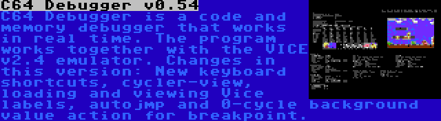 C64 Debugger v0.54 | C64 Debugger is a code and memory debugger that works in real time. The program works together with the VICE v2.4 emulator. Changes in this version: New keyboard shortcuts, cycler-view, loading and viewing Vice labels, autojmp and 0-cycle background value action for breakpoint.