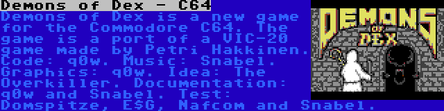 Demons of Dex - C64 | Demons of Dex is a new game for the Commodore C64. The game is a port of a VIC-20 game made by Petri Hakkinen. Code: q0w. Music: Snabel. Graphics: q0w. Idea: The Overkiller. Documentation: q0w and Snabel. Test: Domspitze, E$G, Nafcom and Snabel.