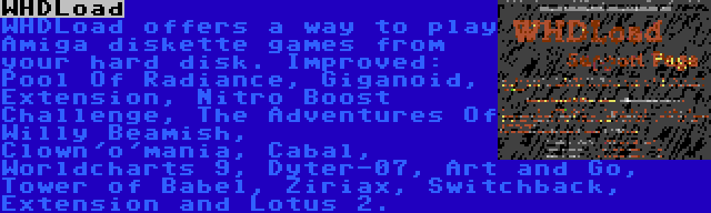 WHDLoad | WHDLoad offers a way to play Amiga diskette games from your hard disk. Improved: Pool Of Radiance, Giganoid, Extension, Nitro Boost Challenge, The Adventures Of Willy Beamish, Clown'o'mania, Cabal, Worldcharts 9, Dyter-07, Art and Go, Tower of Babel, Ziriax, Switchback, Extension and Lotus 2.