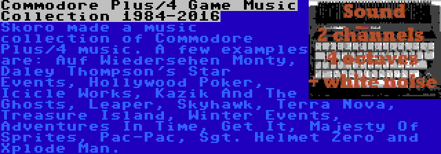 Commodore Plus/4 Game Music Collection 1984-2016 | Skoro made a music collection of Commodore Plus/4 music. A few examples are: Auf Wiedersehen Monty, Daley Thompson's Star Events, Hollywood Poker, Icicle Works, Kazik And The Ghosts, Leaper, Skyhawk, Terra Nova, Treasure Island, Winter Events, Adventures In Time, Get It, Majesty Of Sprites, Pac-Pac, Sgt. Helmet Zero and Xplode Man.