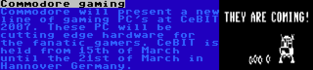 Commodore gaming | Commodore will present a new line of gaming PC's at CeBIT 2007. These PC will be cutting edge hardware for the fanatic gamers. CeBIT is held from 15th of March until the 21st of March in Hannover Germany.