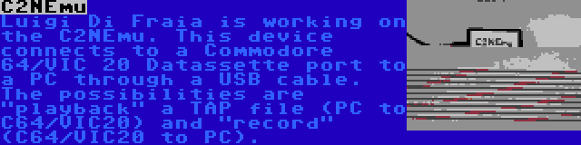 C2NEmu | Luigi Di Fraia is working on the C2NEmu. This device connects to a Commodore 64/VIC 20 Datassette port to a PC through a USB cable. The possibilities are playback a TAP file (PC to C64/VIC20) and record (C64/VIC20 to PC).