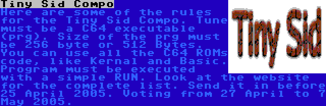 Tiny Sid Compo | Here are some of the rules for the Tiny Sid Compo. Tune must be a C64 executable (prg). Size of the prg must be 256 byte or 512 Bytes. You can use all the C64 ROMs code, like Kernal and Basic. Program must be executed with a simple RUN. Look at the website for the complete list. Send it in before 25 April 2005. Voting from 27 April to 7 May 2005.