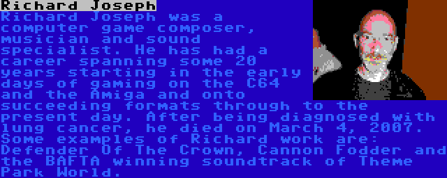 Richard Joseph | Richard Joseph was a computer game composer, musician and sound specialist. He has had a career spanning some 20 years starting in the early days of gaming on the C64 and the Amiga and onto succeeding formats through to the present day. After being diagnosed with lung cancer, he died on March 4, 2007. Some examples of Richard work are: Defender Of The Crown, Cannon Fodder and the BAFTA winning soundtrack of Theme Park World.