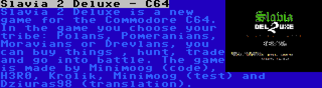 Slavia 2 Deluxe - C64 | Slavia 2 Deluxe is a new game for the Commodore C64. In the game you choose your tribe: Polans, Pomeranians, Moravians or Drevlans, you can buy things , hunt, trade and go into battle. The game is made by Minimoog (code), H3R0, Krolik, Minimoog (test) and Dziuras98 (translation).