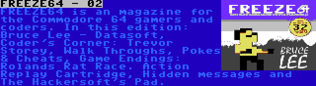 FREEZE64 - 02 | FREEZE64 is an magazine for the Commodore 64 gamers and coders. In this edition: Bruce Lee - Datasoft, Coder's Corner: Trevor Storey, Walk Throughs, Pokes & Cheats, Game Endings: Rolands Rat Race. Action Replay Cartridge, Hidden messages and The Hackersoft's Pad.