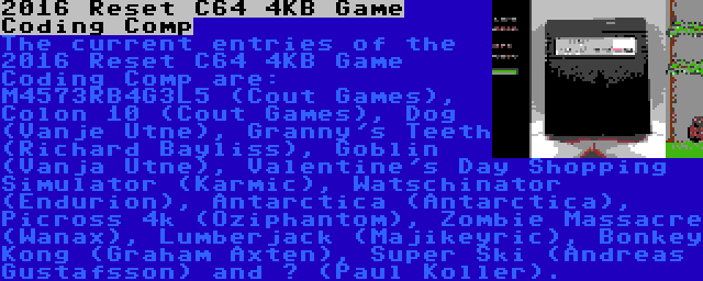2016 Reset C64 4KB Game Coding Comp | The current entries of the 2016 Reset C64 4KB Game Coding Comp are: M4573RB4G3L5 (Cout Games), Colon 10 (Cout Games), Dog (Vanje Utne), Granny's Teeth (Richard Bayliss), Goblin (Vanja Utne), Valentine's Day Shopping Simulator (Karmic), Watschinator (Endurion), Antarctica (Antarctica), Picross 4k (Oziphantom), Zombie Massacre (Wanax), Lumberjack (Majikeyric), Bonkey Kong (Graham Axten), Super Ski (Andreas Gustafsson) and ? (Paul Koller).