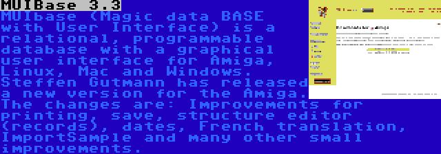 MUIBase 3.3 | MUIbase (Magic data BASE with User Interface) is a relational, programmable database with a graphical user interface for Amiga, Linux, Mac and Windows. Steffen Gutmann has released a new version for the Amiga. The changes are: Improvements for printing, save, structure editor (records), dates, French translation, ImportSample and many other small improvements.