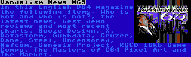 Vandalism News #65 | In this English D64 magazine the following items: Who is hot and who is not?, the latest news, best demo reviews and most recent charts. Booze Design, X, Datastorm, Gubbdata, Cruzer, Dane, Steel, Uncensored, Nafcom, Genesis Project, RGCD 16kb Game Compo, The Masters of C64 Pixel Art and The Market.