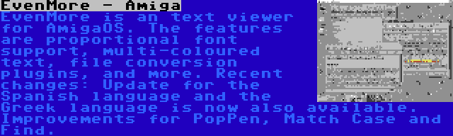 EvenMore - Amiga | EvenMore is an text viewer for AmigaOS. The features are proportional font support, multi-coloured text, file conversion plugins, and more. Recent changes: Update for the Spanish language and the Greek language is now also available. Improvements for PopPen, Match Case and Find.