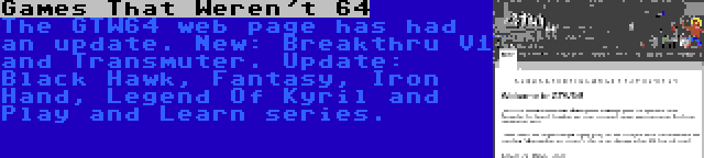 Games That Weren't 64 | The GTW64 web page has had an update. New: Breakthru V1 and Transmuter. Update: Black Hawk, Fantasy, Iron Hand, Legend Of Kyril and Play and Learn series.