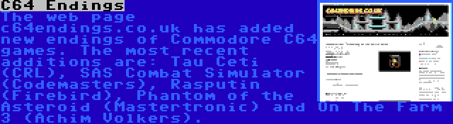 C64 Endings | The web page c64endings.co.uk has added new endings of Commodore C64 games. The most recent additions are: Tau Ceti (CRL), SAS Combat Simulator (Codemasters), Rasputin (Firebird), Phantom of the Asteroid (Mastertronic) and On The Farm 3 (Achim Volkers).