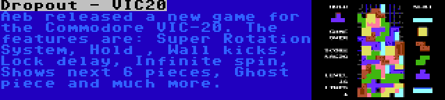 Dropout - VIC20 | Aeb released a new game for the Commodore VIC-20. The features are: Super Rotation System, Hold , Wall kicks, Lock delay, Infinite spin, Shows next 6 pieces, Ghost piece and much more.