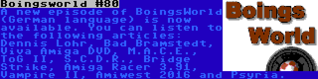 Boingsworld #80 | A new episode of BoingsWorld (German language) is now available. You can listen to the following articles: Dennis Lohr, Bad Bramstedt, Viva Amiga DVD, M.A.C.E., ToG II, S.C.D.R., Bridge Strike, Amiga Racer 3.91, Vampire II, Amiwest 2016 and Psyria.