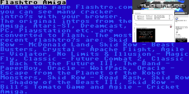 Flashtro Amiga | On the web page Flashtro.com you can see many cracker intro’s with your browser. The original intros from the Amiga, Atari-ST, Dreamcast, PC, Playstation etc. are converted to Flash. The most recent flashtro’s are: Skid Row - McDonald Land, Skid Row - Beast Busters, Crystal - Apache Flight, Agile - Violator, No Limits & Illusion - Magic Fly, Classic - Future Combat 2, Classic - Back to the Future III, The Band - PaperBoy, Oracle - WolfPack, Oracle - Escape from the Planet of the Robot Monsters, Skid Row - Road Rash, Skid Row - Shadow of the Beast III, Skid Row - Bill's Tomato Game and Agile - Cricket Amiga.